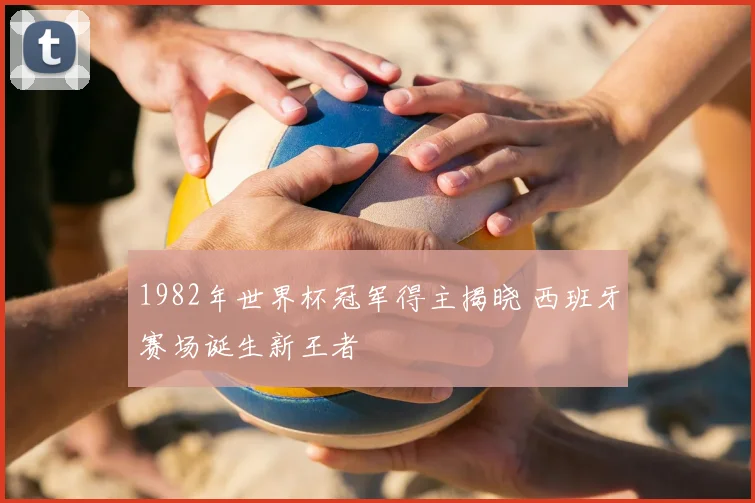 1982年世界杯冠军得主揭晓 西班牙赛场诞生新王者
