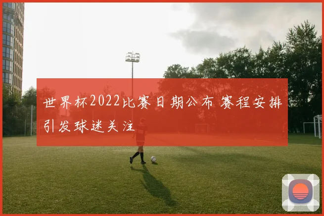 世界杯2022比赛日期公布 赛程安排引发球迷关注